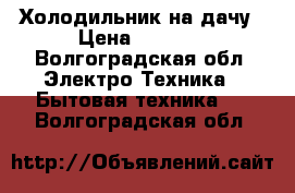 Холодильник на дачу › Цена ­ 1 000 - Волгоградская обл. Электро-Техника » Бытовая техника   . Волгоградская обл.